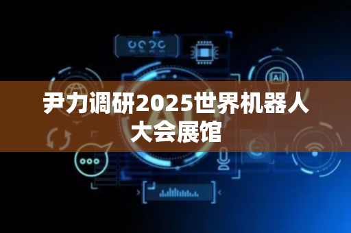尹力调研2025世界机器人大会展馆