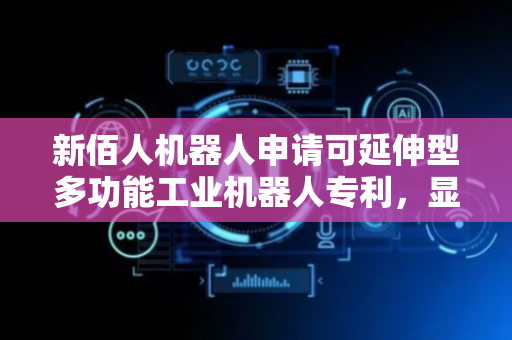 新佰人机器人申请可延伸型多功能工业机器人专利，显著提升工业场景下的作业效率