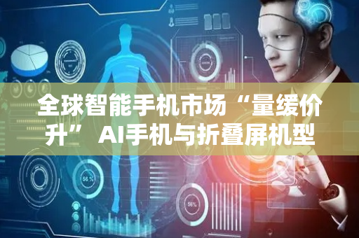 全球智能手机市场“量缓价升” AI手机与折叠屏机型迎来新增长机会
