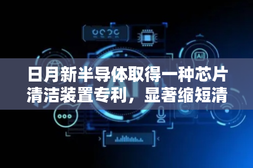 日月新半导体取得一种芯片清洁装置专利，显著缩短清洁时间