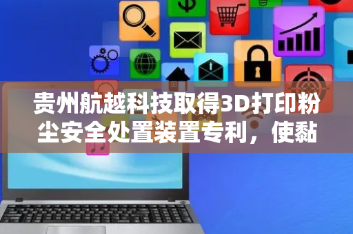 贵州航越科技取得3D打印粉尘安全处置装置专利，使黏附在模型上的粉尘清理得更干净