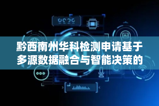 黔西南州华科检测申请基于多源数据融合与智能决策的环境监测系统及方法专利，解决传统环境监测存在数据传输易受干扰等问题