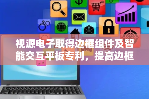 视源电子取得边框组件及智能交互平板专利，提高边框组件的组装效率