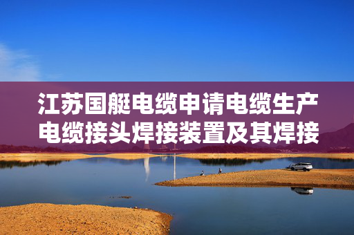 江苏国艇电缆申请电缆生产电缆接头焊接装置及其焊接方法专利，极大的提高了焊接时的安全性