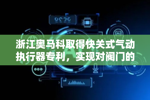 浙江奥马科取得快关式气动执行器专利，实现对阀门的快速开启和关闭