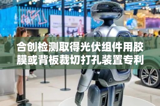 合创检测取得光伏组件用胶膜或背板裁切打孔装置专利，提高装置适配性