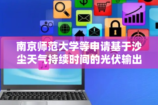 南京师范大学等申请基于沙尘天气持续时间的光伏输出功率预测专利，准确计算得到在沙尘天气持续时间内的光伏输出功率