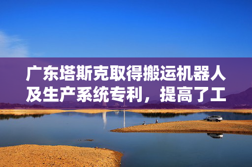 广东塔斯克取得搬运机器人及生产系统专利，提高了工作效率以及可靠性