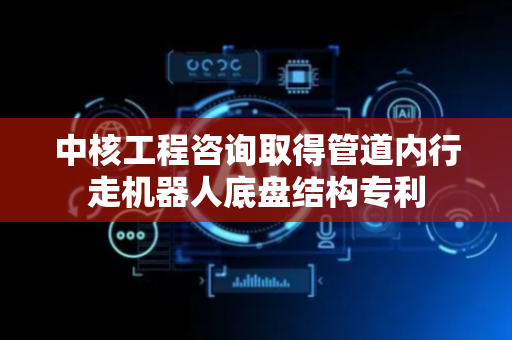 中核工程咨询取得管道内行走机器人底盘结构专利