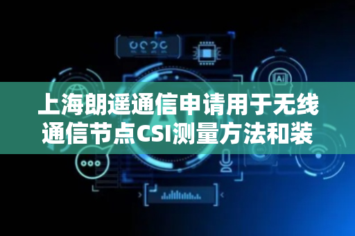 上海朗遥通信申请用于无线通信节点CSI测量方法和装置专利，公开第一CSI上报配置