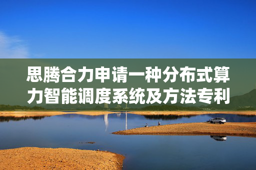 思腾合力申请一种分布式算力智能调度系统及方法专利，对于状态异常的资源节点通过标识符快速定位