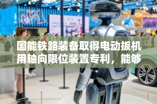 国能铁路装备取得电动扳机用轴向限位装置专利，能够避免扳轴轴向冲击驱动机构