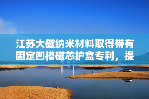 江苏大磁纳米材料取得带有固定凹槽磁芯护盒专利，提高护盒安全性和可靠性