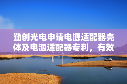 勤创光电申请电源适配器壳体及电源适配器专利，有效改善散热性能