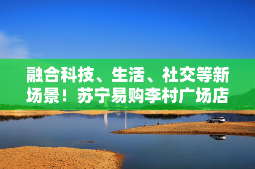 融合科技、生活、社交等新场景！苏宁易购李村广场店将于9月30日焕新归来