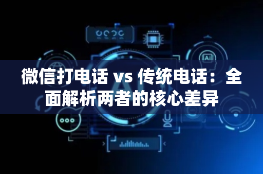 微信打电话 vs 传统电话：全面解析两者的核心差异