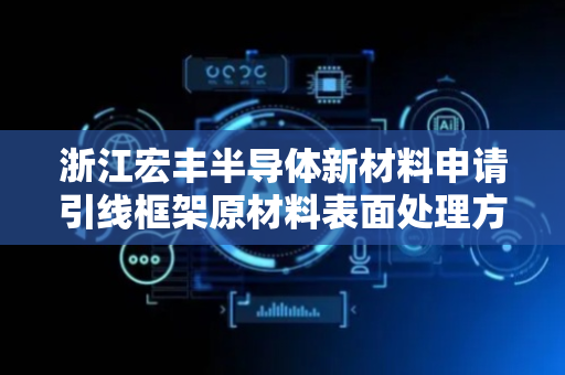 浙江宏丰半导体新材料申请引线框架原材料表面处理方法专利，可形成均匀致密的预镀铜层