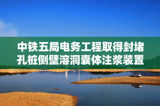 中铁五局电务工程取得封堵孔桩侧壁溶洞囊体注浆装置专利，解决施工成本高问题