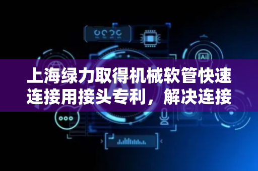 上海绿力取得机械软管快速连接用接头专利，解决连接不牢固易泄露问题