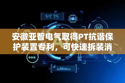 安徽亚智电气取得PT抗谐保护装置专利，可快速拆装消谐器提高拆装效率