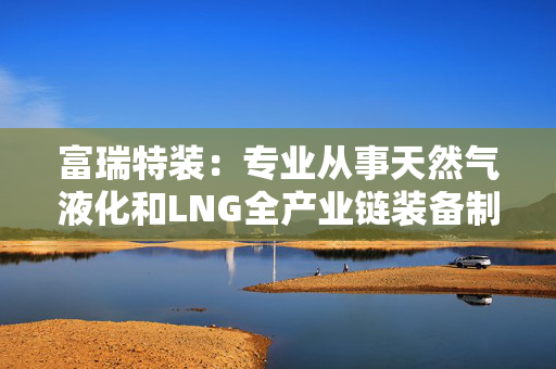 富瑞特装：专业从事天然气液化和LNG全产业链装备制造及解决方案