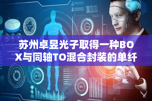 苏州卓昱光子取得一种BOX与同轴TO混合封装的单纤三发三收光器件专利，实现同轴单纤三发三收