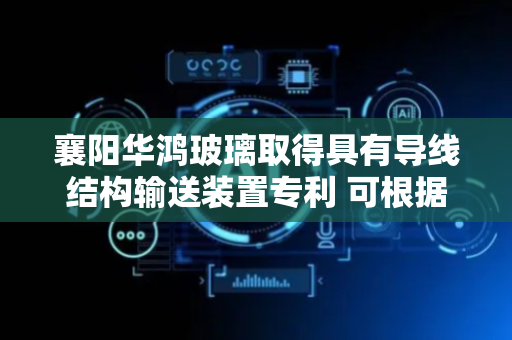 襄阳华鸿玻璃取得具有导线结构输送装置专利 可根据需求控制输送装置上的夹胶玻璃进行翻面