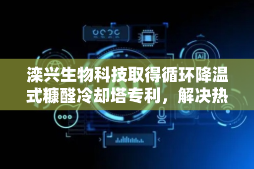 滦兴生物科技取得循环降温式糠醛冷却塔专利，解决热交换器结垢致冷却效果下降问题
