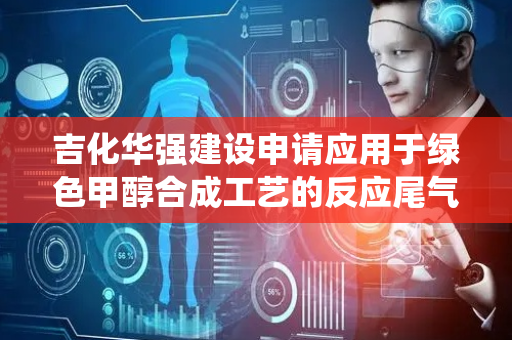 吉化华强建设申请应用于绿色甲醇合成工艺的反应尾气循环系统及方法专利，装置操作弹性大、柔性强，易于操作，运行平稳