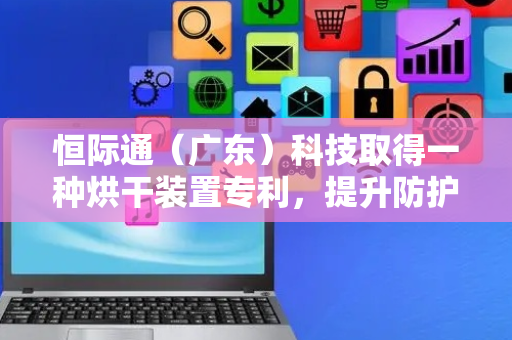 恒际通（广东）科技取得一种烘干装置专利，提升防护服的干燥效果