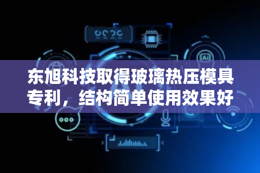 东旭科技取得玻璃热压模具专利，结构简单使用效果好