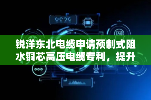 锐洋东北电缆申请预制式阻水铜芯高压电缆专利，提升了阻水性能