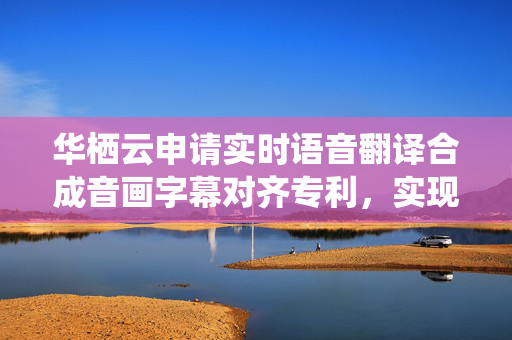 华栖云申请实时语音翻译合成音画字幕对齐专利，实现翻译语音与视频毫秒级对齐