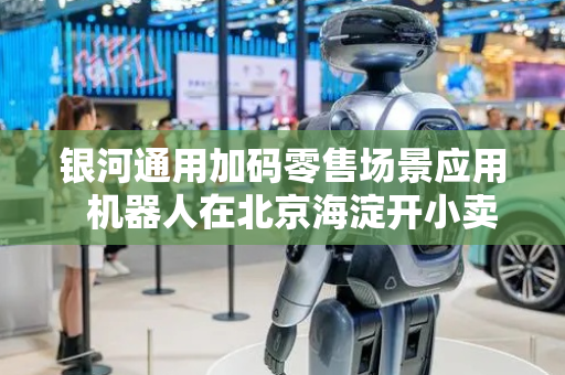 银河通用加码零售场景应用  机器人在北京海淀开小卖部