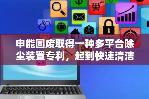 申能固废取得一种多平台除尘装置专利，起到快速清洁平台的作用
