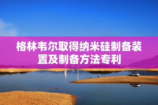 格林韦尔取得纳米硅制备装置及制备方法专利