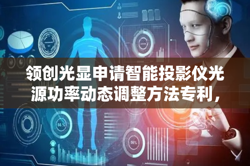 领创光显申请智能投影仪光源功率动态调整方法专利，提升响应速度