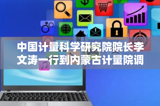 中国计量科学研究院院长李文涛一行到内蒙古计量院调研