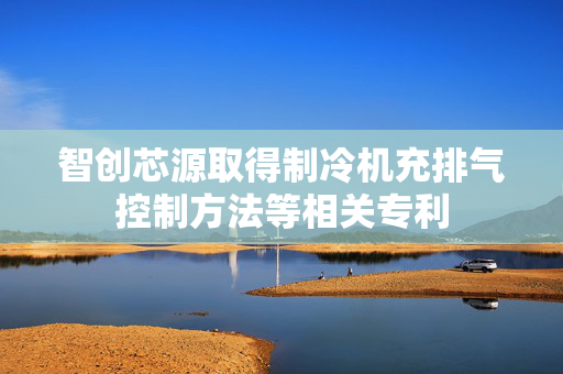 智创芯源取得制冷机充排气控制方法等相关专利
