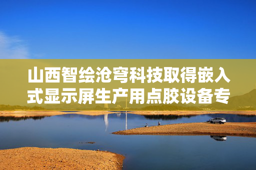 山西智绘沧穹科技取得嵌入式显示屏生产用点胶设备专利，操作更加便捷效率更高