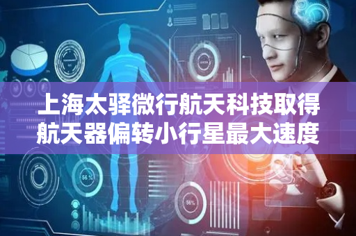 上海太驿微行航天科技取得航天器偏转小行星最大速度变化量估计方法及设备专利