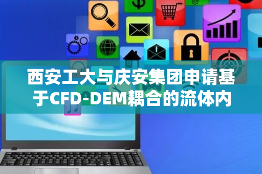 西安工大与庆安集团申请基于CFD-DEM耦合的流体内部颗粒运动仿真方法专利，对于运动件的控制更加精确