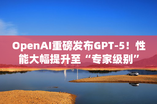 OpenAI重磅发布GPT-5！性能大幅提升至“专家级别”