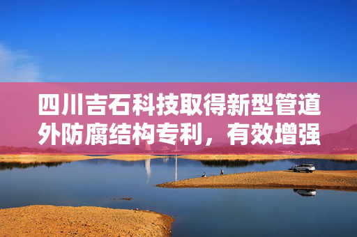 四川吉石科技取得新型管道外防腐结构专利，有效增强管道表面的耐高温及耐腐蚀性能
