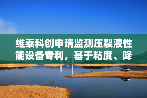 维泰科创申请监测压裂液性能设备专利，基于粘度、降阻率、砂浓度和密度对压裂液性能进行实时监测