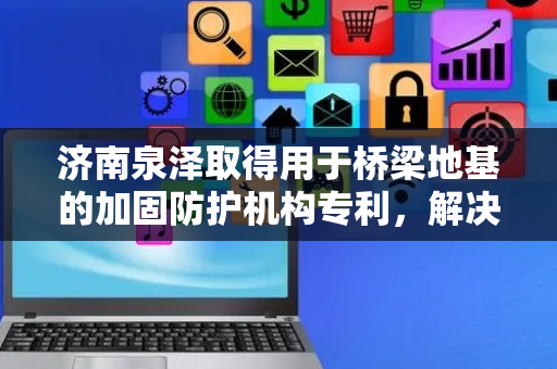 济南泉泽取得用于桥梁地基的加固防护机构专利，解决当前的桥梁地基的防撞防护设施结构无法适应水位的变化进行移动以及防撞缓冲性能较为薄弱的技术问题