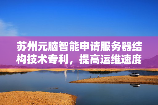 苏州元脑智能申请服务器结构技术专利，提高运维速度