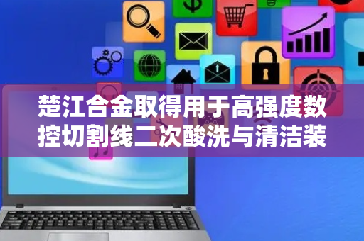 楚江合金取得用于高强度数控切割线二次酸洗与清洁装置专利，提升数控切割线的整体生产效率