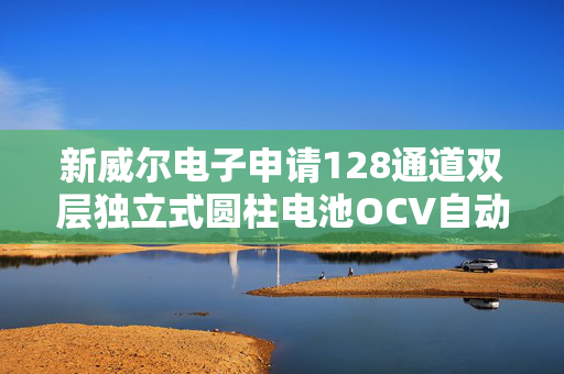 新威尔电子申请128通道双层独立式圆柱电池OCV自动测试设备专利，测试效率高