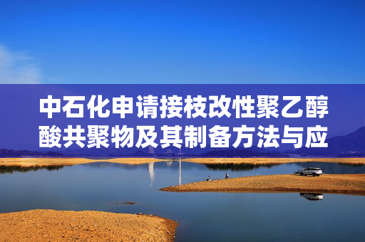 中石化申请接枝改性聚乙醇酸共聚物及其制备方法与应用专利，制备得到的接枝改性聚乙醇酸共聚物在用于制备相应的制品使过程连续稳定